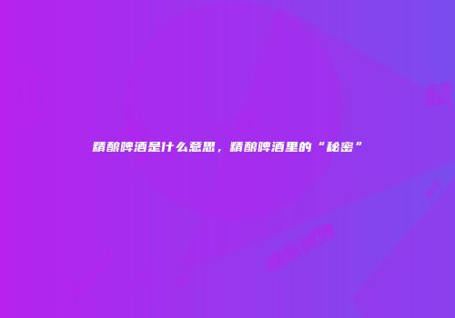 精酿啤酒是什么意思，精酿啤酒里的“秘密”