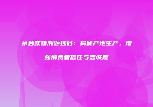 茅台吹箱溯源抄码：揭秘产地生产，增强消费者信任与忠诚度
