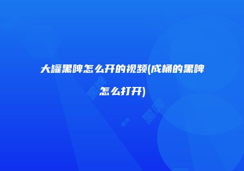 大罐黑啤怎么开的视频(成桶的黑啤怎么打开)