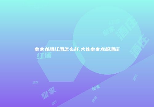 皇家龙船红酒怎么样,大连皇家龙船酒庄