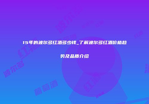 15年的波尔多红酒多少钱_了解波尔多红酒价格趋势及品质介绍