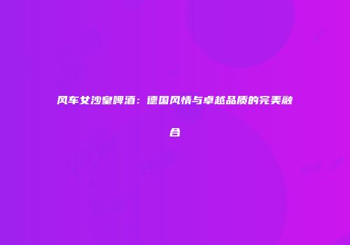 风车女沙皇啤酒：德国风情与卓越品质的完美融合