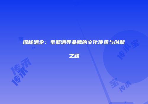 探秘酒企：宝都酒等品牌的文化传承与创新之路