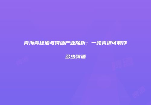 青海青稞酒与啤酒产业探析：一吨青稞可制作多少啤酒