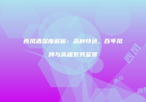 西凤酒深度解析：品种特色、百年凤牌与高端系列鉴赏