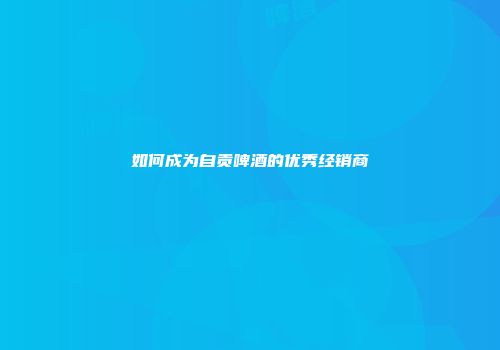 如何成为自贡啤酒的优秀经销商