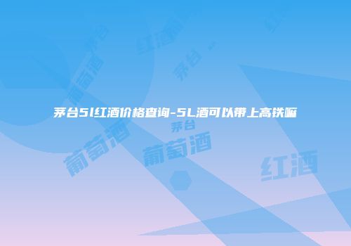 茅台5l红酒价格查询-5L酒可以带上高铁嘛