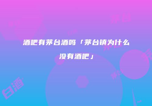酒吧有茅台酒吗「茅台镇为什么没有酒吧」