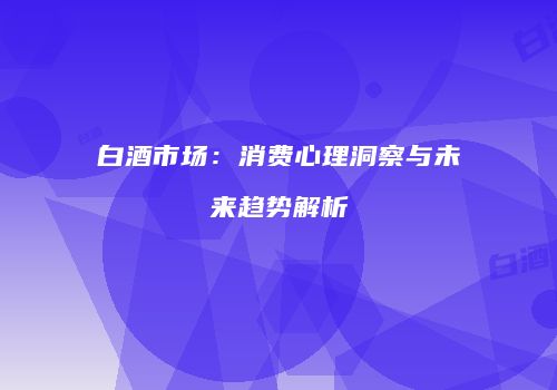 白酒市场：消费心理洞察与未来趋势解析