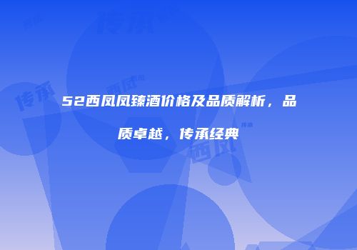 52西凤凤臻酒价格及品质解析，品质卓越，传承经典