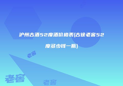 沪州古酒52度酒价格表(古徐老窖52度多少钱一瓶)