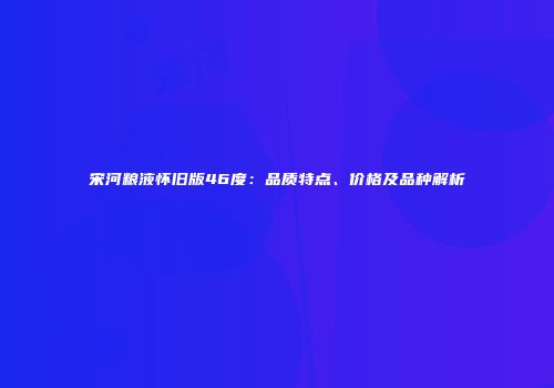 宋河粮液怀旧版46度：品质特点、价格及品种解析