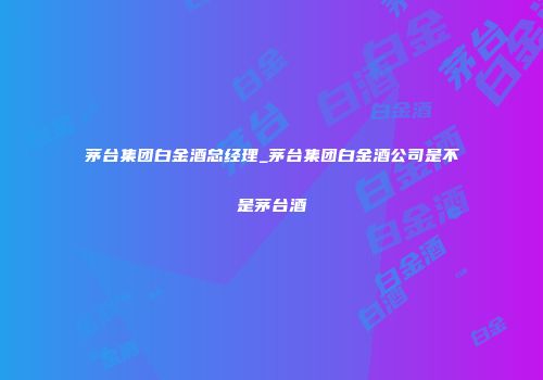 茅台集团白金酒总经理_茅台集团白金酒公司是不是茅台酒