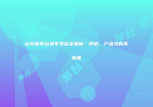 山东省茅台酒专卖店全解析：历史、产品与购买指南