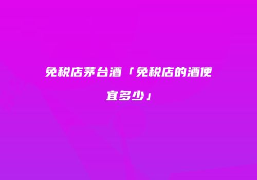 免税店茅台酒「免税店的酒便宜多少」