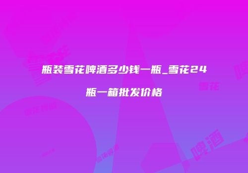 瓶装雪花啤酒多少钱一瓶_雪花24瓶一箱批发价格