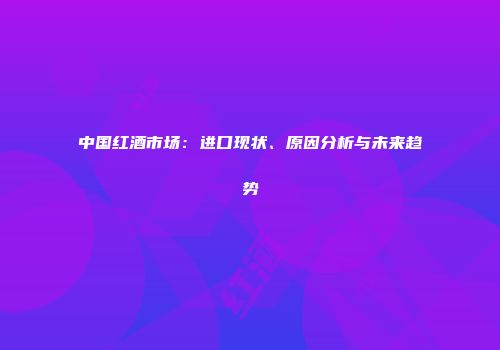 中国红酒市场：进口现状、原因分析与未来趋势