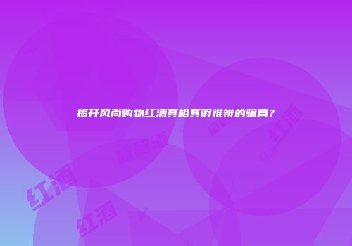 揭开风尚购物红酒真相真假难辨的骗局？