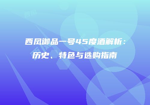 西凤御品一号45度酒解析：历史、特色与选购指南