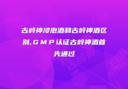 古岭神浸泡酒和古岭神酒区别,ＧＭＰ认证古岭神酒首先通过