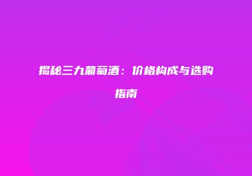 揭秘三九葡萄酒：价格构成与选购指南