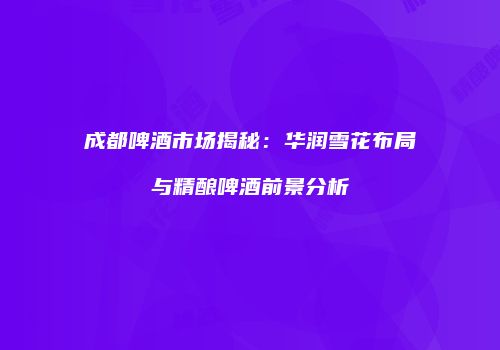 成都啤酒市场揭秘：华润雪花布局与精酿啤酒前景分析