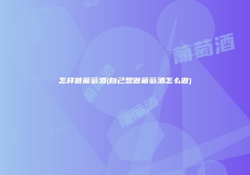 怎样做葡萄酒(自己想做葡萄酒怎么做)