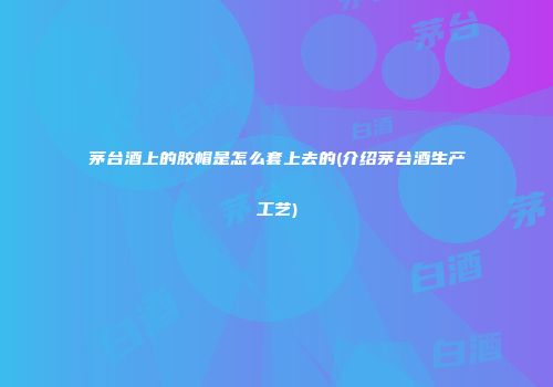 茅台酒上的胶帽是怎么套上去的(介绍茅台酒生产工艺)