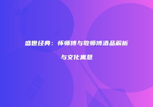 盛世经典：怀师傅与敬师傅酒品解析与文化寓意