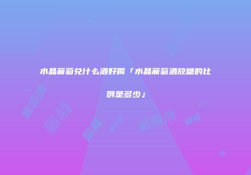 水晶葡萄兑什么酒好喝「水晶葡萄酒放糖的比例是多少」