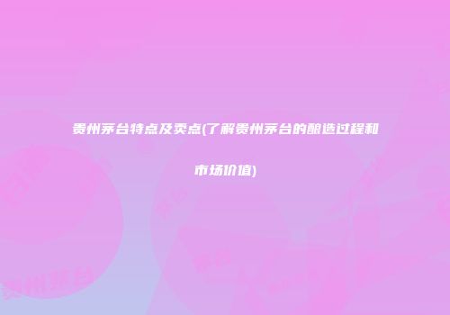 贵州茅台特点及卖点(了解贵州茅台的酿造过程和市场价值)