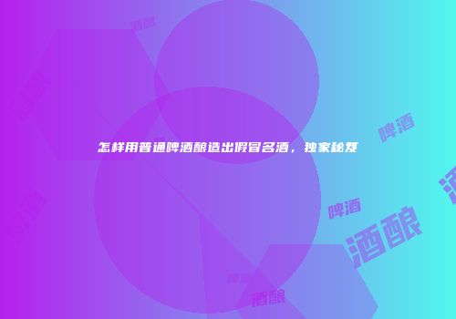 怎样用普通啤酒酿造出假冒名酒，独家秘笈