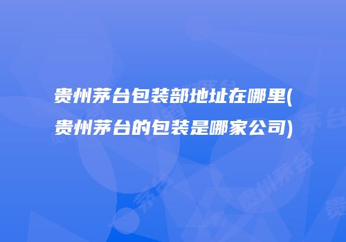 贵州茅台包装部地址在哪里(贵州茅台的包装是哪家公司)