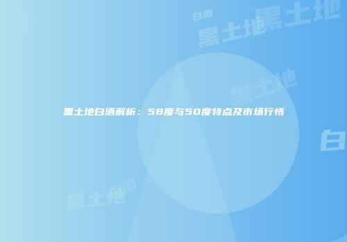 黑土地白酒解析：58度与50度特点及市场行情
