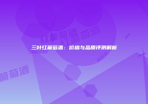 三叶红葡萄酒：价格与品质评测解析