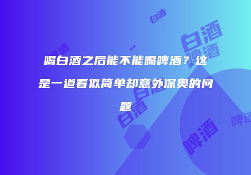 喝白酒之后能不能喝啤酒？这是一道看似简单却意外深奥的问题