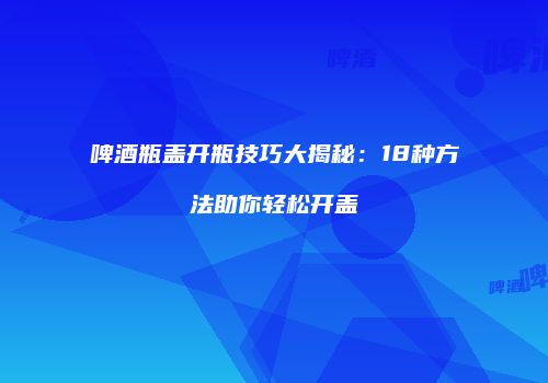 啤酒瓶盖开瓶技巧大揭秘：18种方法助你轻松开盖