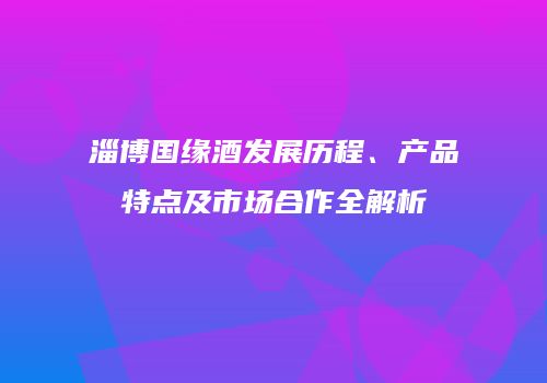 淄博国缘酒发展历程、产品特点及市场合作全解析