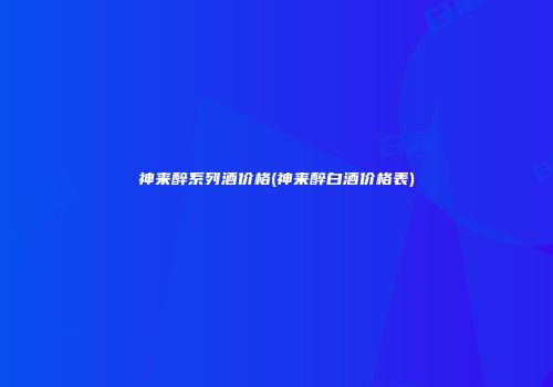 神来醉系列酒价格(神来醉白酒价格表)