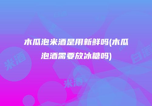木瓜泡米酒是用新鲜吗(木瓜泡酒需要放冰糖吗)