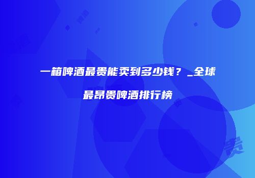 一箱啤酒最贵能卖到多少钱？_全球最昂贵啤酒排行榜