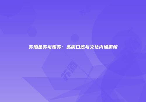 苏酒金苏与银苏：品质口感与文化内涵解析