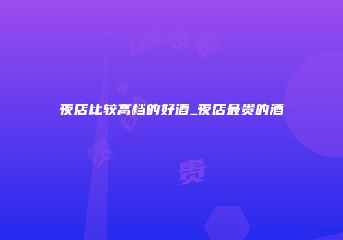 夜店比较高档的好酒_夜店最贵的酒