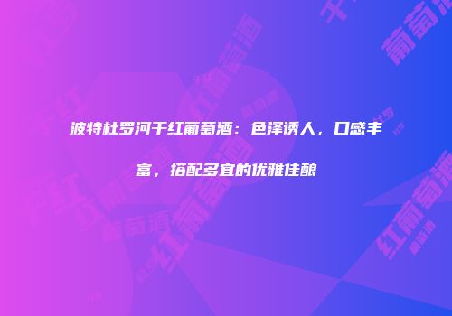 波特杜罗河干红葡萄酒：色泽诱人，口感丰富，搭配多宜的优雅佳酿
