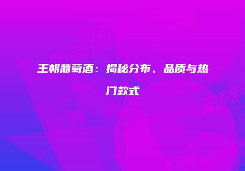 王朝葡萄酒：揭秘分布、品质与热门款式