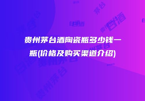 贵州茅台酒陶瓷瓶多少钱一瓶(价格及购买渠道介绍)