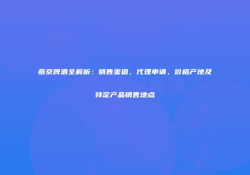 燕京啤酒全解析：销售渠道、代理申请、价格产地及特定产品销售地点
