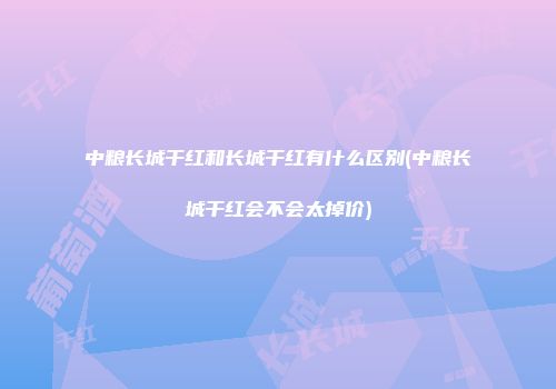 中粮长城干红和长城干红有什么区别(中粮长城干红会不会太掉价)