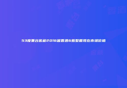 53度秉台窖藏2016酱香酒6瓶整箱现在市场价格
