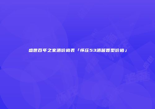 盛世百年之家酒价格表「怀庄53酒酱香型价格」